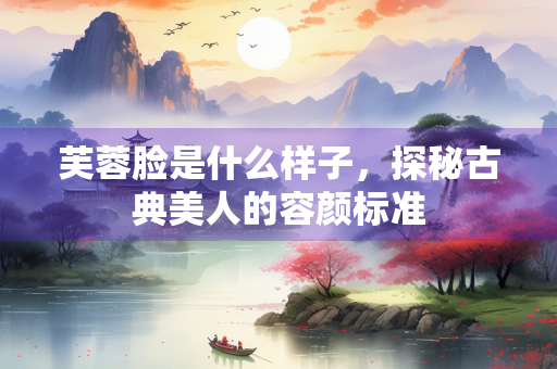 芙蓉脸是什么样子，探秘古典美人的容颜标准
