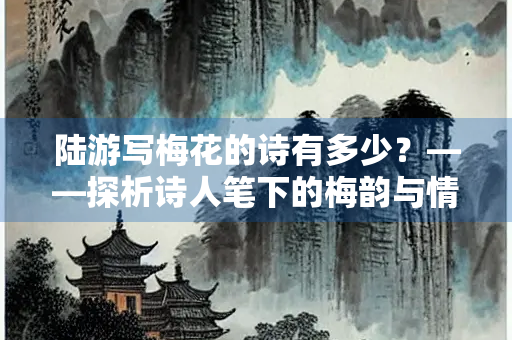 陆游写梅花的诗有多少？——探析诗人笔下的梅韵与情怀