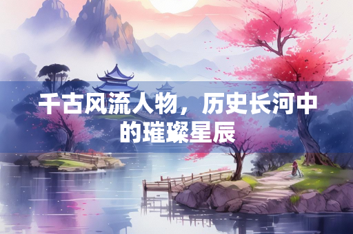 千古风流人物，历史长河中的璀璨星辰