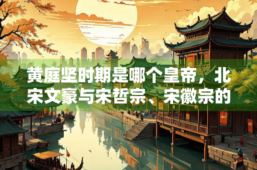 黄庭坚时期是哪个皇帝，北宋文豪与宋哲宗、宋徽宗的时代