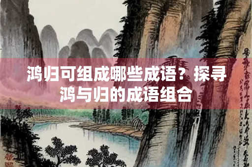 鸿归可组成哪些成语？探寻鸿与归的成语组合