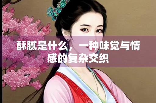 酥腻是什么，一种味觉与情感的复杂交织