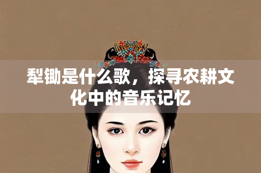 犁锄是什么歌，探寻农耕文化中的音乐记忆