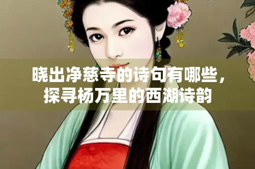 晓出净慈寺的诗句有哪些，探寻杨万里的西湖诗韵
