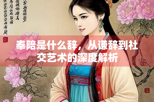 奉陪是什么辞，从谦辞到社交艺术的深度解析