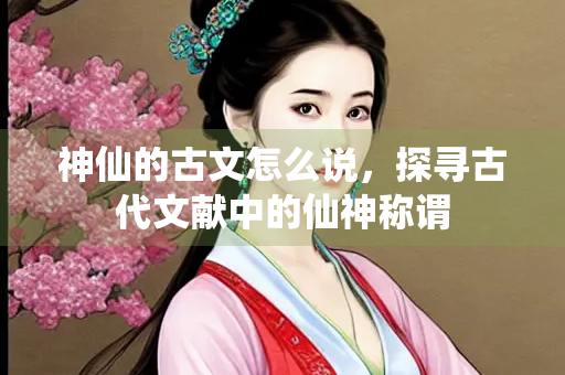 神仙的古文怎么说，探寻古代文献中的仙神称谓