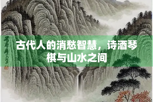 古代人的消愁智慧，诗酒琴棋与山水之间