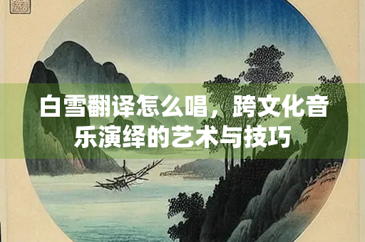 白雪翻译怎么唱，跨文化音乐演绎的艺术与技巧