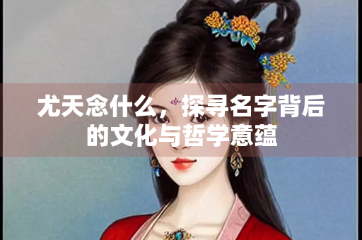 尤天念什么，探寻名字背后的文化与哲学意蕴
