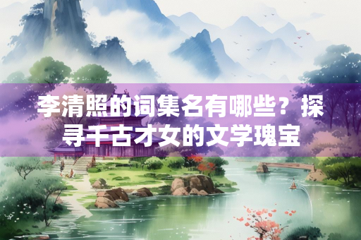 李清照的词集名有哪些？探寻千古才女的文学瑰宝