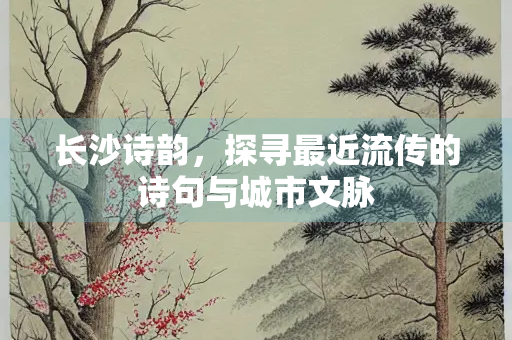 长沙诗韵，探寻最近流传的诗句与城市文脉