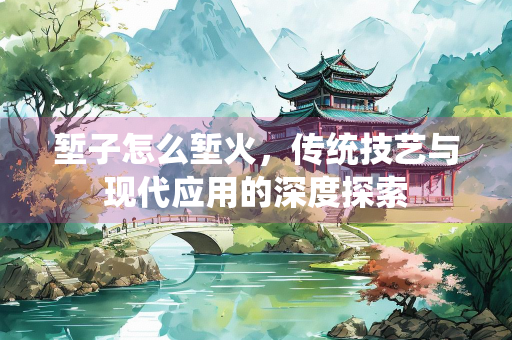 堑子怎么堑火，传统技艺与现代应用的深度探索