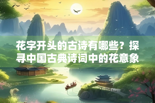 花字开头的古诗有哪些？探寻中国古典诗词中的花意象