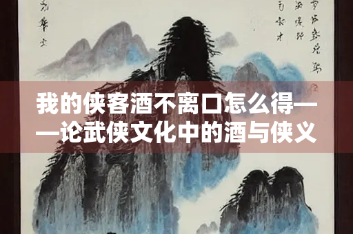 我的侠客酒不离口怎么得——论武侠文化中的酒与侠义精神