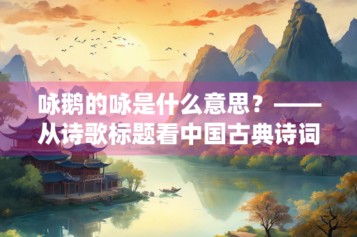 咏鹅的咏是什么意思？——从诗歌标题看中国古典诗词的抒情传统