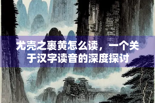 尤壳之裹黄怎么读，一个关于汉字读音的深度探讨