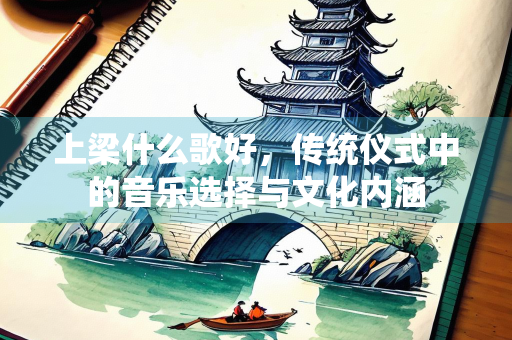 上梁什么歌好，传统仪式中的音乐选择与文化内涵