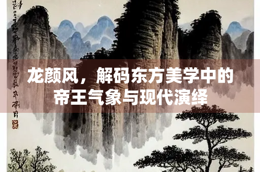 龙颜风，解码东方美学中的帝王气象与现代演绎