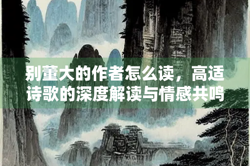 别董大的作者怎么读，高适诗歌的深度解读与情感共鸣