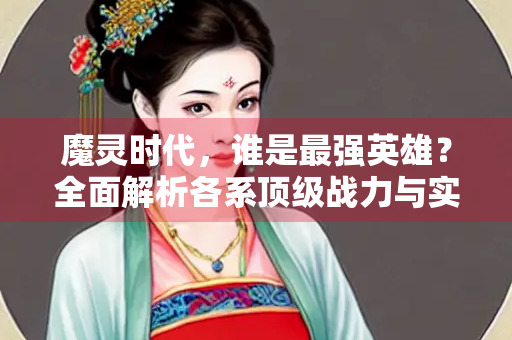 魔灵时代，谁是最强英雄？全面解析各系顶级战力与实战搭配