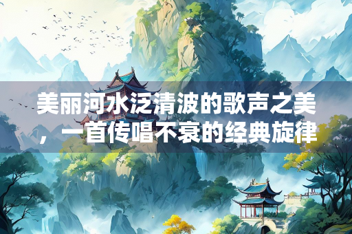 美丽河水泛清波的歌声之美，一首传唱不衰的经典旋律探析