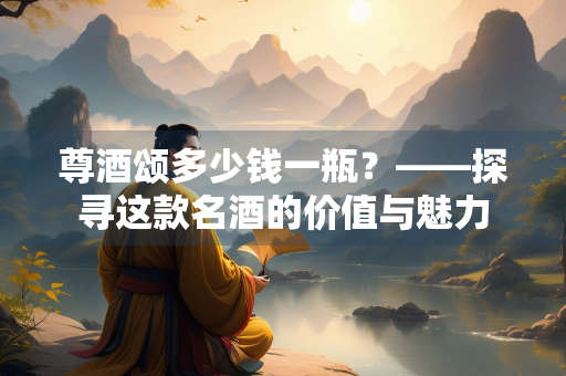 尊酒颂多少钱一瓶？——探寻这款名酒的价值与魅力