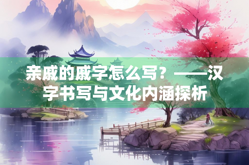 亲戚的戚字怎么写？——汉字书写与文化内涵探析