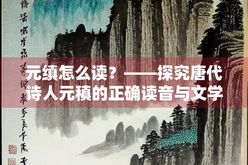 元缜怎么读？——探究唐代诗人元稹的正确读音与文学贡献