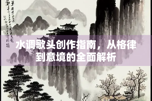水调歌头创作指南，从格律到意境的全面解析