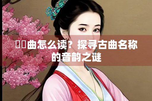 啰唝曲怎么读？探寻古曲名称的音韵之谜