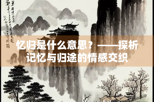 忆归是什么意思？——探析记忆与归途的情感交织
