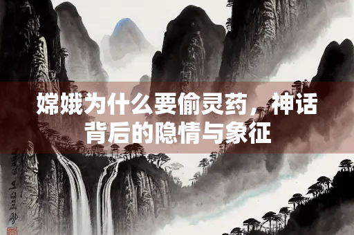嫦娥为什么要偷灵药，神话背后的隐情与象征