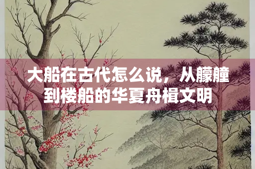 大船在古代怎么说，从艨艟到楼船的华夏舟楫文明