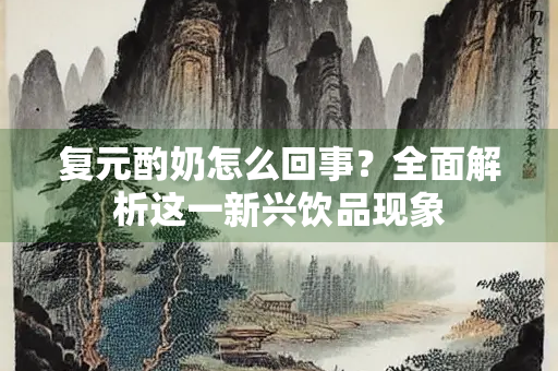 复元酌奶怎么回事？全面解析这一新兴饮品现象