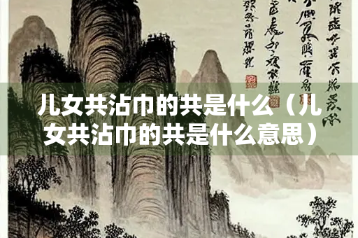 儿女共沾巾的共是什么（儿女共沾巾的共是什么意思）