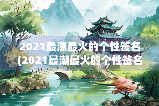 2021最潮最火的个性签名(2021最潮最火的个性签名学生)