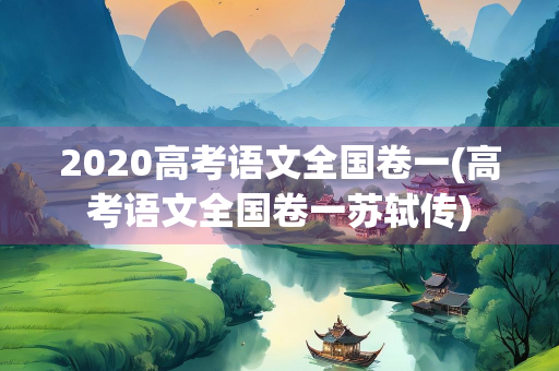 2020高考语文全国卷一(高考语文全国卷一苏轼传) 2020高考语文全国卷一(高考语文全国卷一苏轼传)
