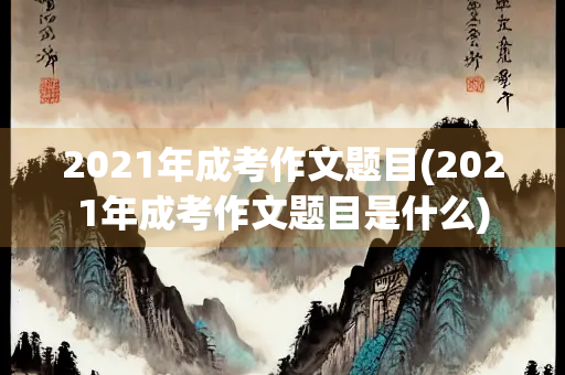2021年成考作文题目(2021年成考作文题目是什么)
