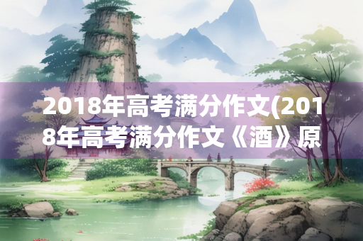 2018年高考满分作文(2018年高考满分作文《酒》原文作者) 2018年高考满分作文(2018年高考满分作文《酒》原文作者)
