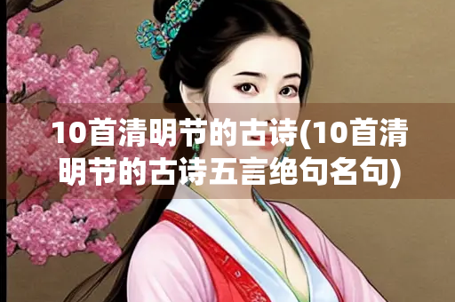 10首清明节的古诗(10首清明节的古诗五言绝句名句) 10首清明节的古诗(10首清明节的古诗五言绝句名句)
