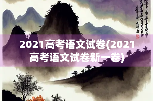 2021高考语文试卷(2021高考语文试卷新一卷) 2021高考语文试卷(2021高考语文试卷新一卷)