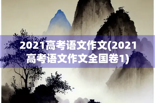 2021高考语文作文(2021高考语文作文全国卷1) 2021高考语文作文(2021高考语文作文全国卷1)