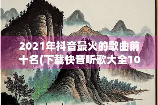 2021年抖音最火的歌曲前十名(下载快音听歌大全1000首)