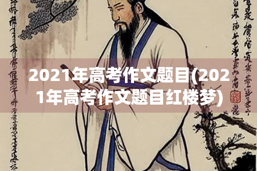 2021年高考作文题目(2021年高考作文题目红楼梦)