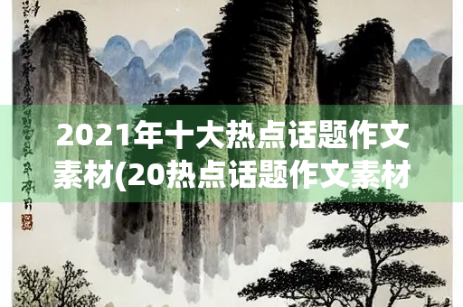 2021年十大热点话题作文素材(20热点话题作文素材) 2021年十大热点话题作文素材(20热点话题作文素材)