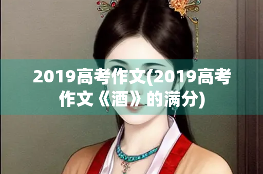 2019高考作文(2019高考作文《酒》的满分) 2019高考作文(2019高考作文《酒》的满分)