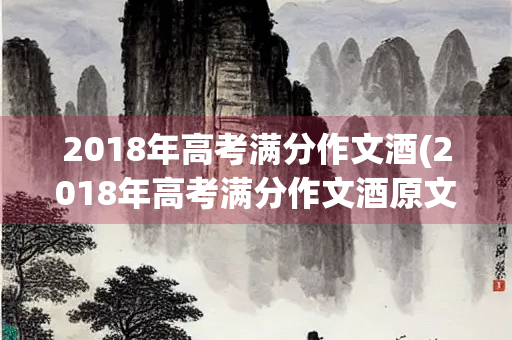 2018年高考满分作文酒(2018年高考满分作文酒原文视频) 2018年高考满分作文酒(2018年高考满分作文酒原文视频)