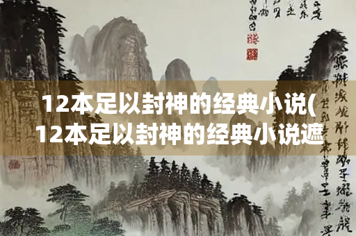 12本足以封神的经典小说(12本足以封神的经典小说遮天)
