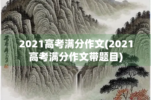 2021高考满分作文(2021高考满分作文带题目) 2021高考满分作文(2021高考满分作文带题目)