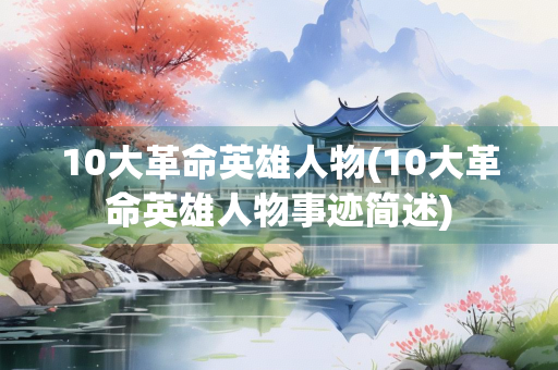 10大革命英雄人物(10大革命英雄人物事迹简述) 10大革命英雄人物(10大革命英雄人物事迹简述)